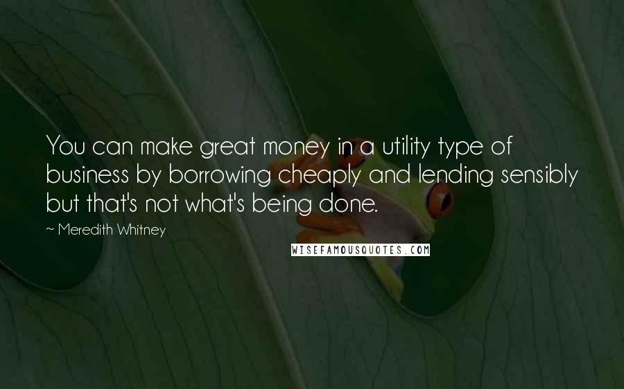 Meredith Whitney Quotes: You can make great money in a utility type of business by borrowing cheaply and lending sensibly but that's not what's being done.