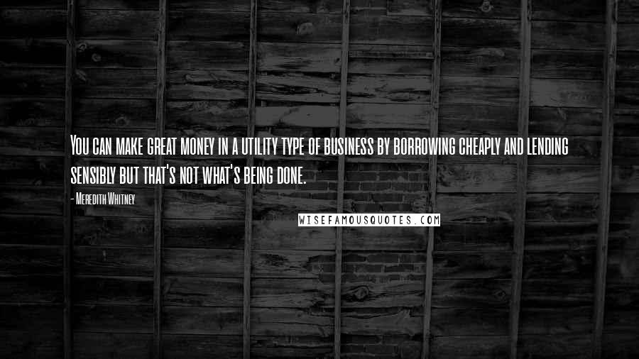 Meredith Whitney Quotes: You can make great money in a utility type of business by borrowing cheaply and lending sensibly but that's not what's being done.