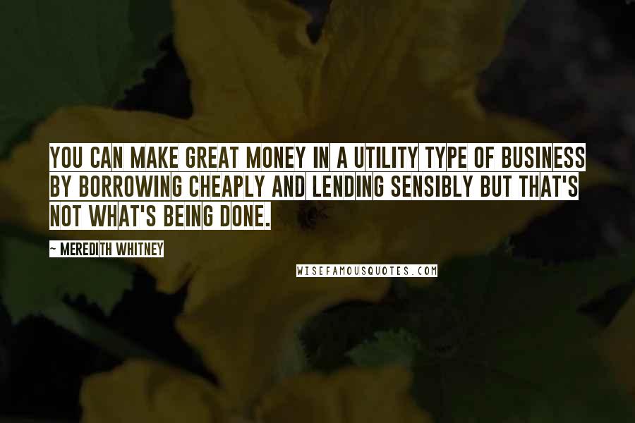 Meredith Whitney Quotes: You can make great money in a utility type of business by borrowing cheaply and lending sensibly but that's not what's being done.