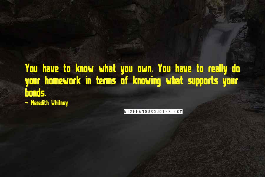 Meredith Whitney Quotes: You have to know what you own. You have to really do your homework in terms of knowing what supports your bonds.