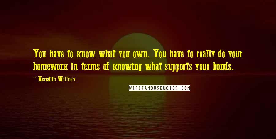 Meredith Whitney Quotes: You have to know what you own. You have to really do your homework in terms of knowing what supports your bonds.