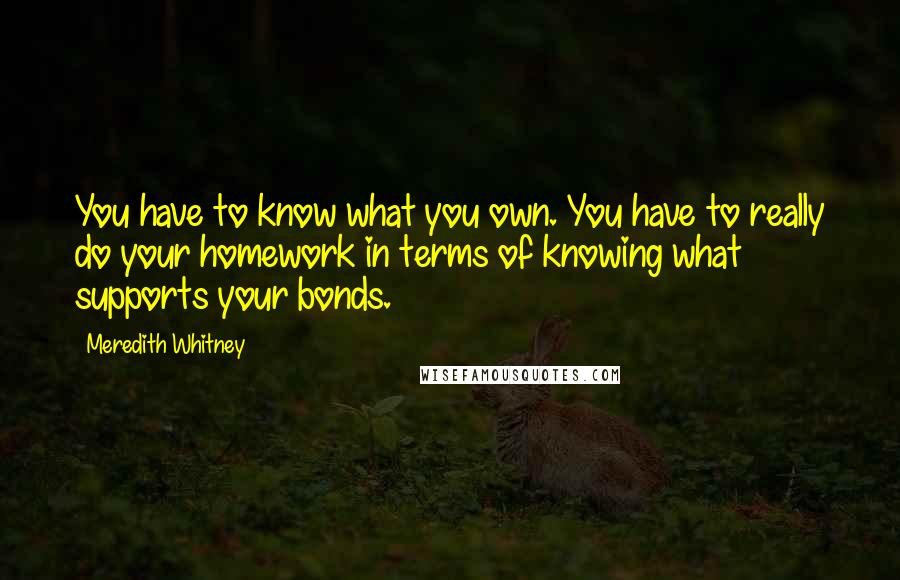 Meredith Whitney Quotes: You have to know what you own. You have to really do your homework in terms of knowing what supports your bonds.