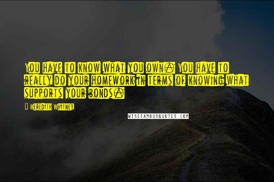 Meredith Whitney Quotes: You have to know what you own. You have to really do your homework in terms of knowing what supports your bonds.