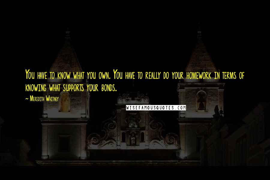 Meredith Whitney Quotes: You have to know what you own. You have to really do your homework in terms of knowing what supports your bonds.