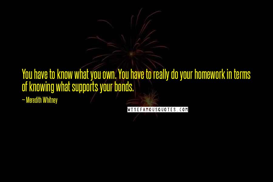 Meredith Whitney Quotes: You have to know what you own. You have to really do your homework in terms of knowing what supports your bonds.