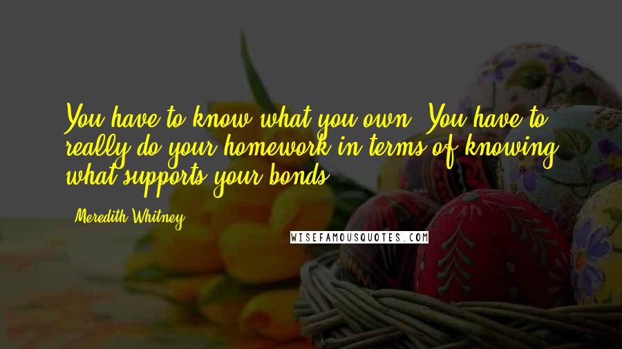 Meredith Whitney Quotes: You have to know what you own. You have to really do your homework in terms of knowing what supports your bonds.