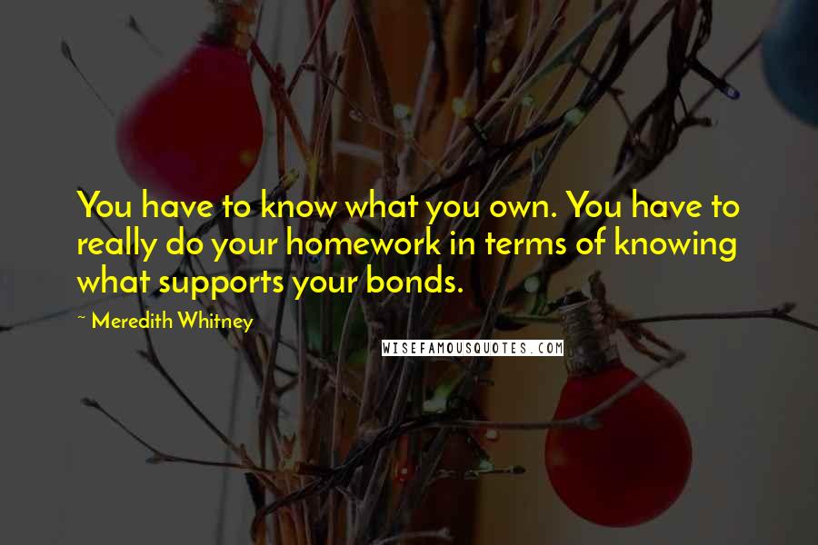 Meredith Whitney Quotes: You have to know what you own. You have to really do your homework in terms of knowing what supports your bonds.