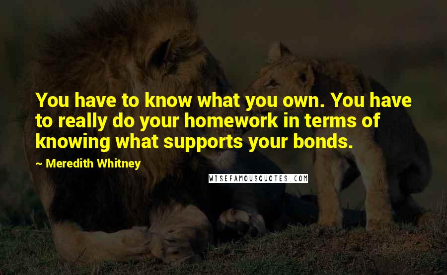 Meredith Whitney Quotes: You have to know what you own. You have to really do your homework in terms of knowing what supports your bonds.