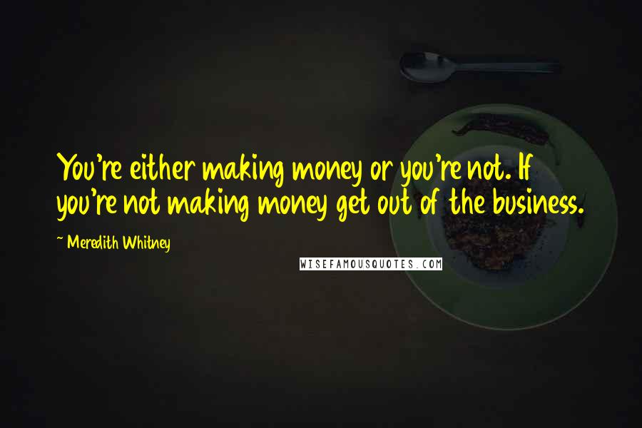 Meredith Whitney Quotes: You're either making money or you're not. If you're not making money get out of the business.