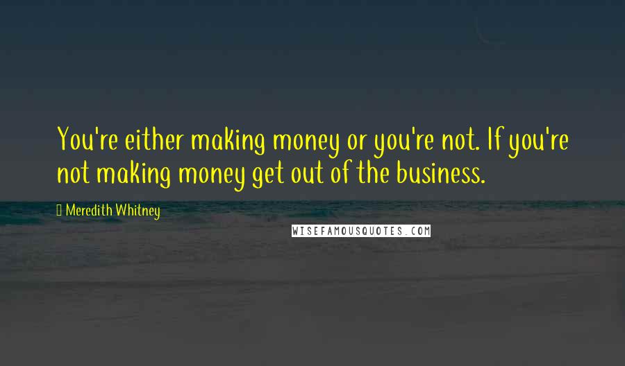 Meredith Whitney Quotes: You're either making money or you're not. If you're not making money get out of the business.