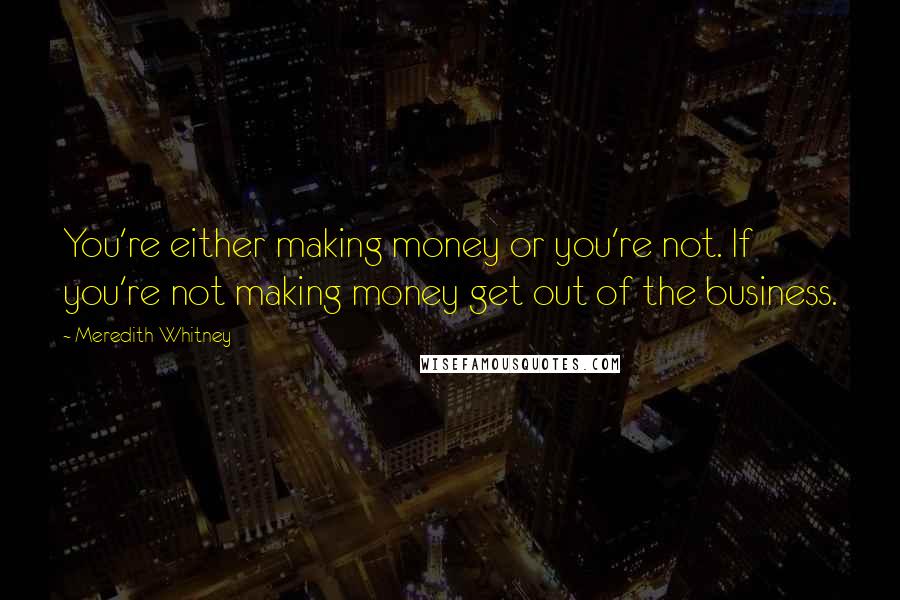 Meredith Whitney Quotes: You're either making money or you're not. If you're not making money get out of the business.