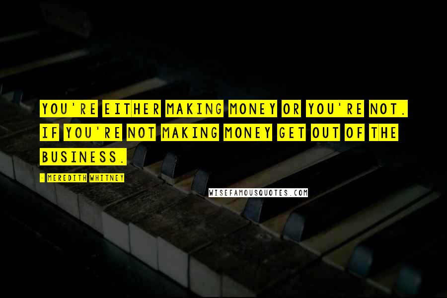 Meredith Whitney Quotes: You're either making money or you're not. If you're not making money get out of the business.