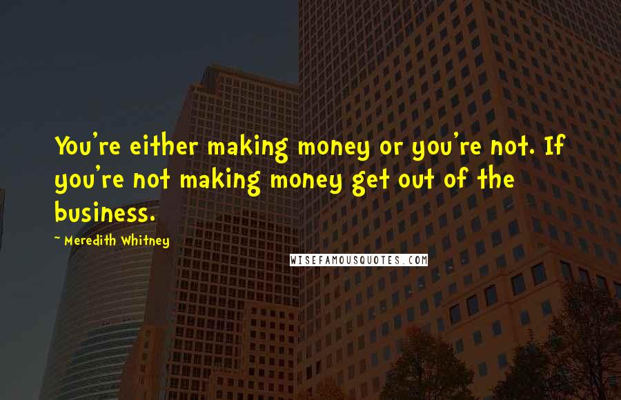 Meredith Whitney Quotes: You're either making money or you're not. If you're not making money get out of the business.