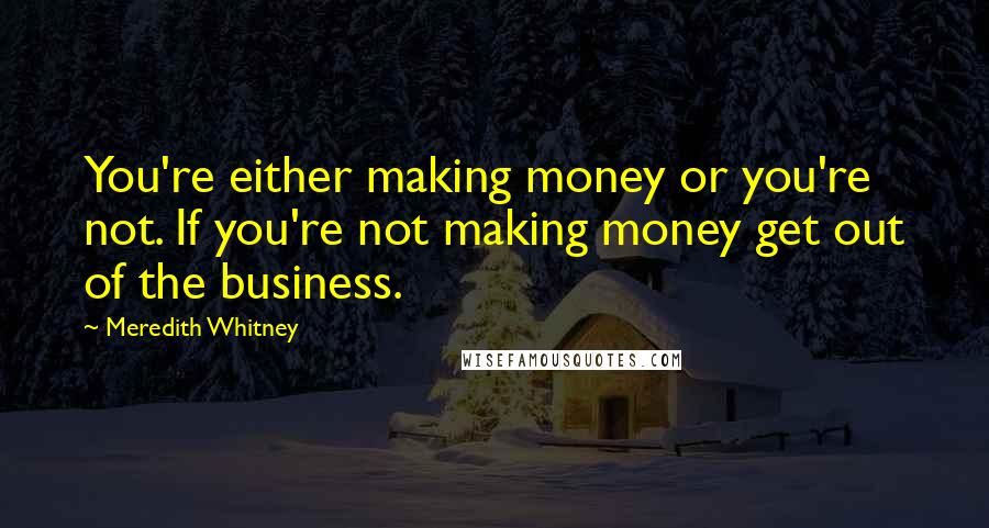 Meredith Whitney Quotes: You're either making money or you're not. If you're not making money get out of the business.