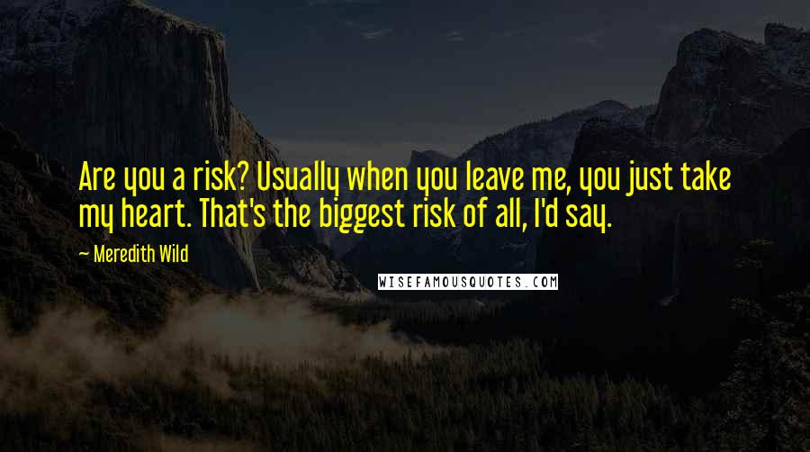 Meredith Wild Quotes: Are you a risk? Usually when you leave me, you just take my heart. That's the biggest risk of all, I'd say.