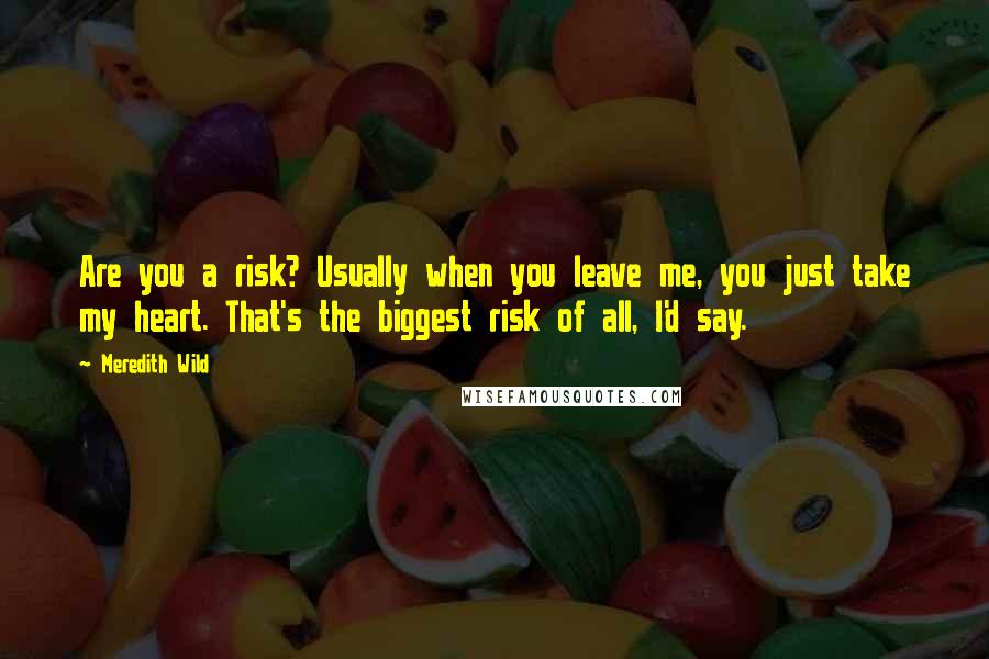 Meredith Wild Quotes: Are you a risk? Usually when you leave me, you just take my heart. That's the biggest risk of all, I'd say.