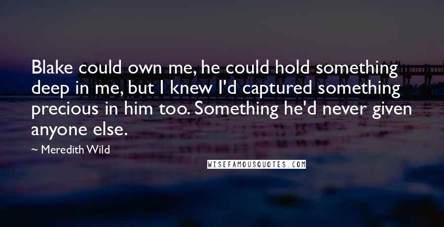 Meredith Wild Quotes: Blake could own me, he could hold something deep in me, but I knew I'd captured something precious in him too. Something he'd never given anyone else.