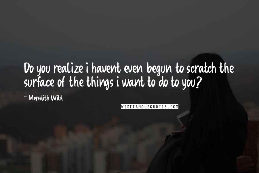 Meredith Wild Quotes: Do you realize i havent even begun to scratch the surface of the things i want to do to you?