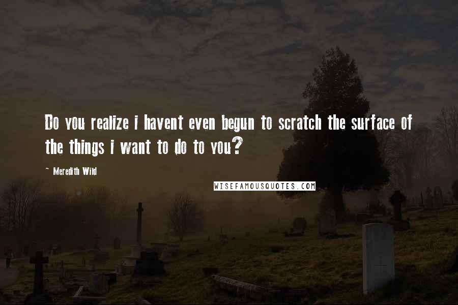 Meredith Wild Quotes: Do you realize i havent even begun to scratch the surface of the things i want to do to you?