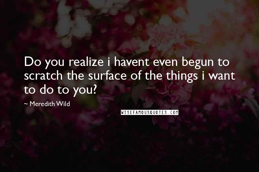 Meredith Wild Quotes: Do you realize i havent even begun to scratch the surface of the things i want to do to you?