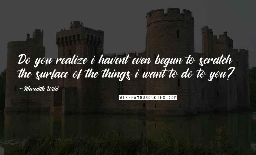 Meredith Wild Quotes: Do you realize i havent even begun to scratch the surface of the things i want to do to you?