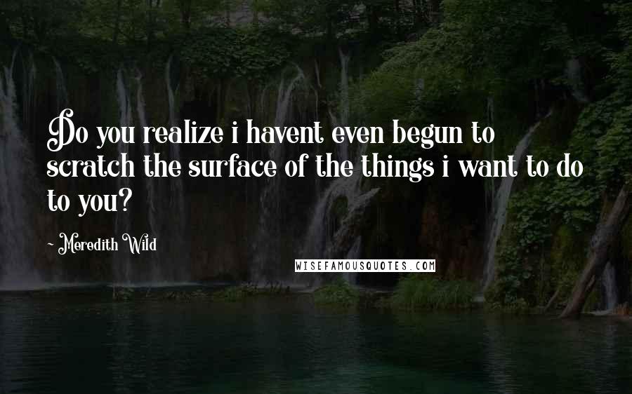 Meredith Wild Quotes: Do you realize i havent even begun to scratch the surface of the things i want to do to you?