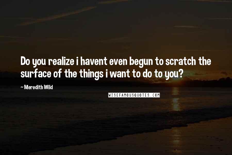 Meredith Wild Quotes: Do you realize i havent even begun to scratch the surface of the things i want to do to you?