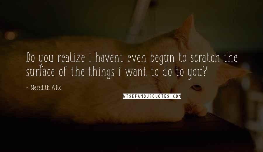 Meredith Wild Quotes: Do you realize i havent even begun to scratch the surface of the things i want to do to you?