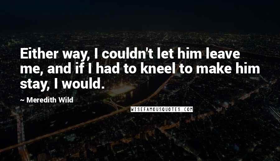 Meredith Wild Quotes: Either way, I couldn't let him leave me, and if I had to kneel to make him stay, I would.