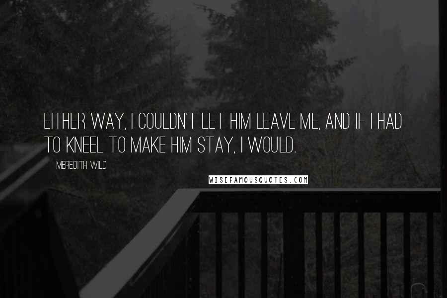 Meredith Wild Quotes: Either way, I couldn't let him leave me, and if I had to kneel to make him stay, I would.