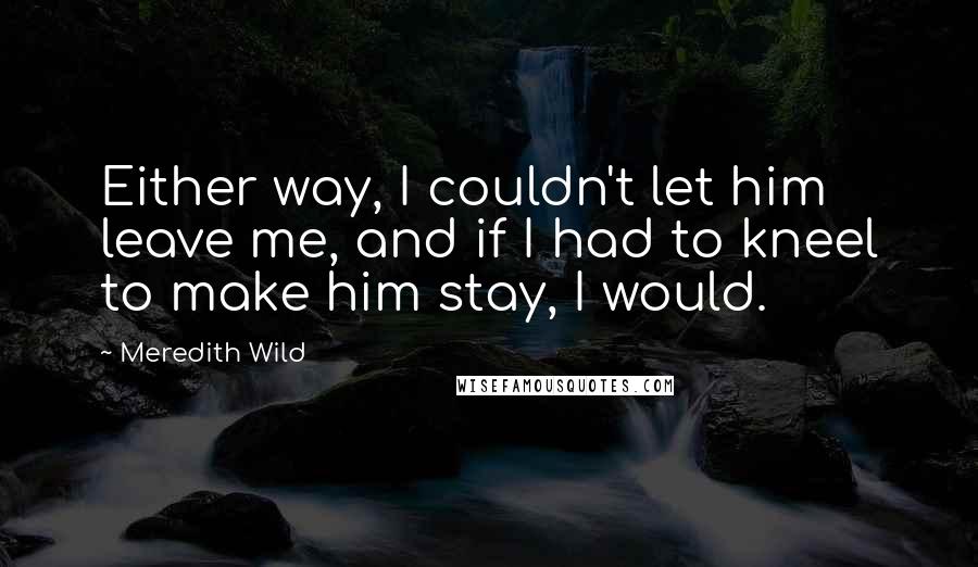 Meredith Wild Quotes: Either way, I couldn't let him leave me, and if I had to kneel to make him stay, I would.