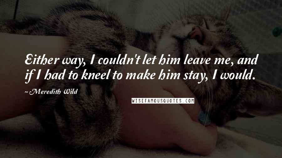 Meredith Wild Quotes: Either way, I couldn't let him leave me, and if I had to kneel to make him stay, I would.