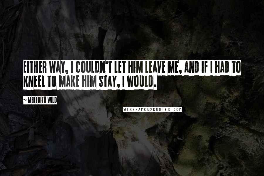 Meredith Wild Quotes: Either way, I couldn't let him leave me, and if I had to kneel to make him stay, I would.
