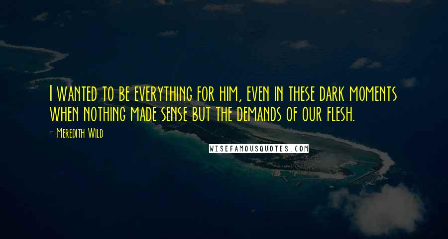 Meredith Wild Quotes: I wanted to be everything for him, even in these dark moments when nothing made sense but the demands of our flesh.