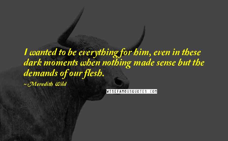 Meredith Wild Quotes: I wanted to be everything for him, even in these dark moments when nothing made sense but the demands of our flesh.