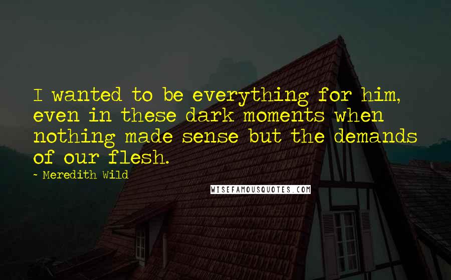 Meredith Wild Quotes: I wanted to be everything for him, even in these dark moments when nothing made sense but the demands of our flesh.