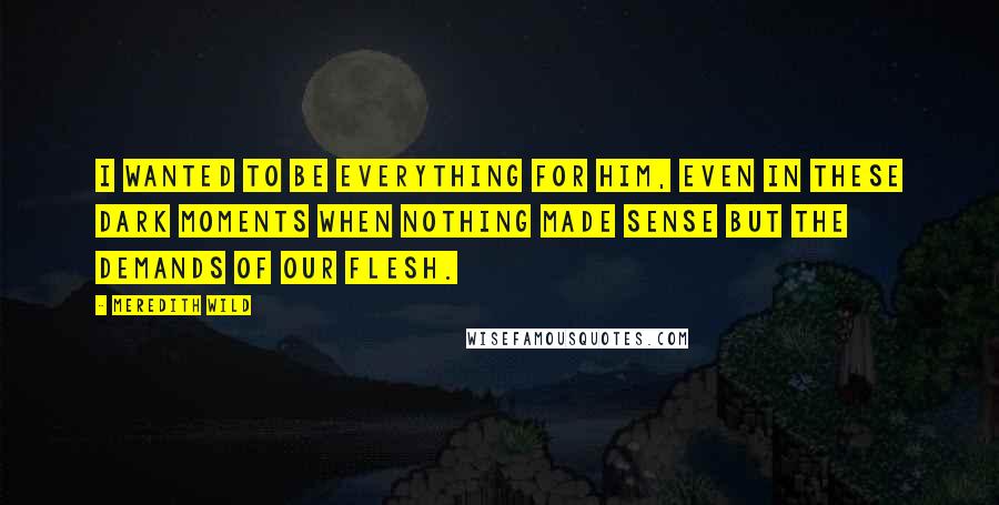 Meredith Wild Quotes: I wanted to be everything for him, even in these dark moments when nothing made sense but the demands of our flesh.