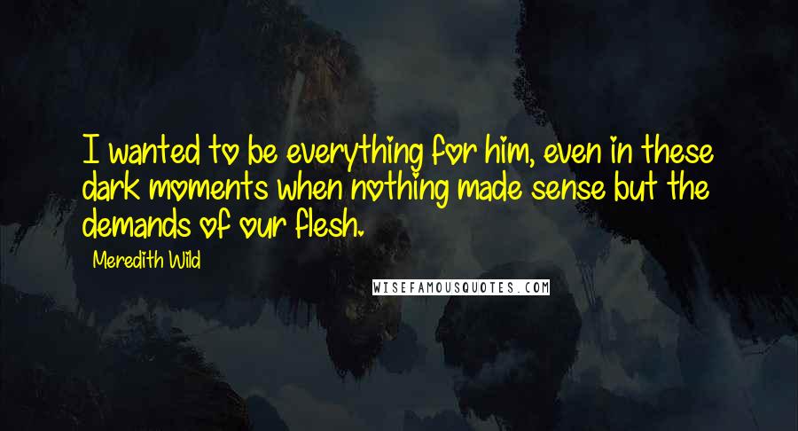 Meredith Wild Quotes: I wanted to be everything for him, even in these dark moments when nothing made sense but the demands of our flesh.