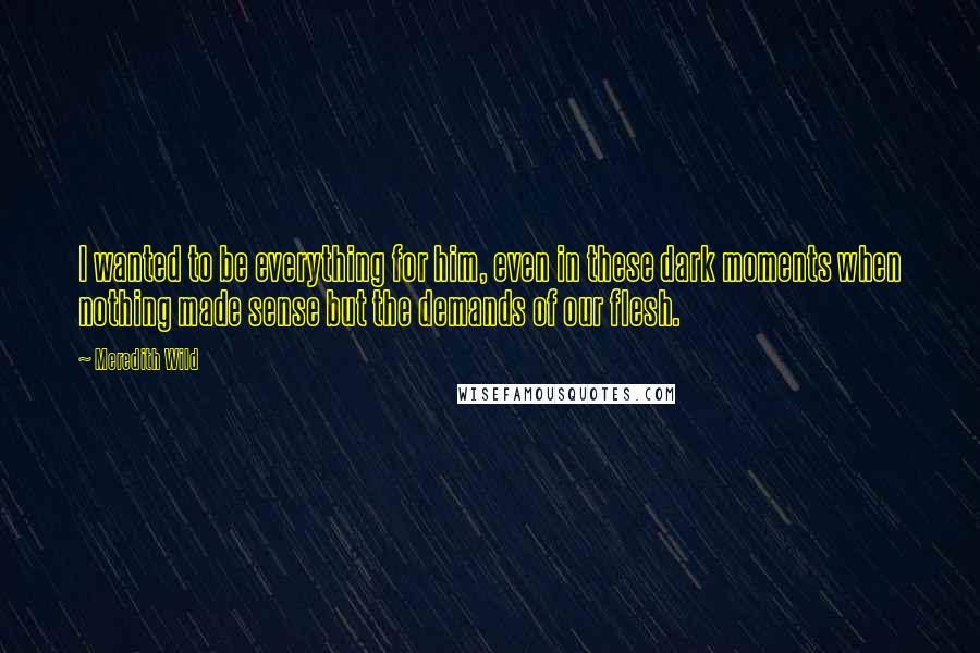 Meredith Wild Quotes: I wanted to be everything for him, even in these dark moments when nothing made sense but the demands of our flesh.