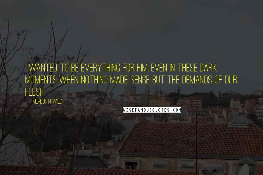 Meredith Wild Quotes: I wanted to be everything for him, even in these dark moments when nothing made sense but the demands of our flesh.