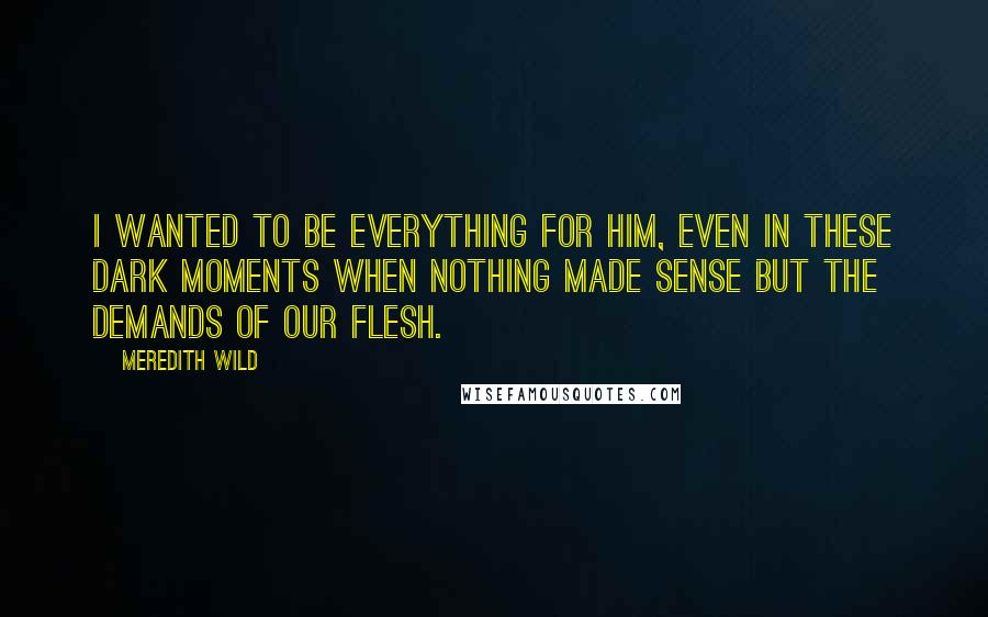 Meredith Wild Quotes: I wanted to be everything for him, even in these dark moments when nothing made sense but the demands of our flesh.