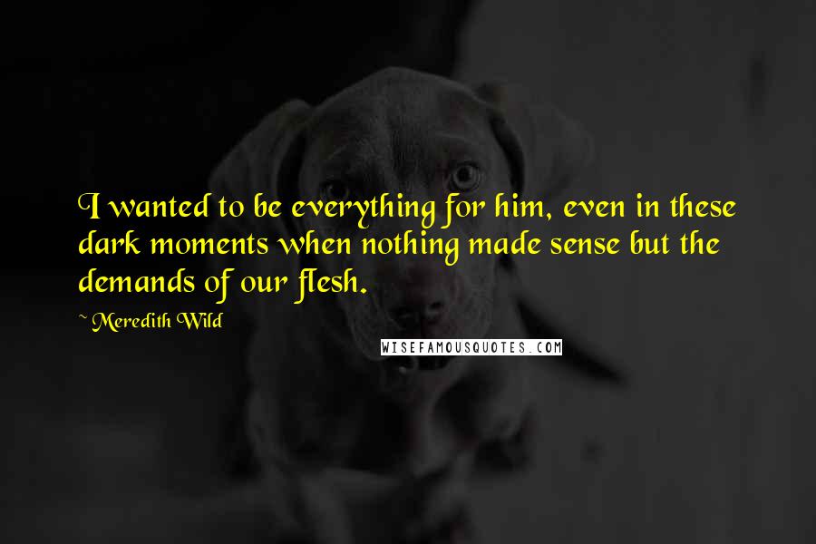 Meredith Wild Quotes: I wanted to be everything for him, even in these dark moments when nothing made sense but the demands of our flesh.
