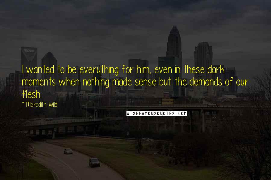 Meredith Wild Quotes: I wanted to be everything for him, even in these dark moments when nothing made sense but the demands of our flesh.