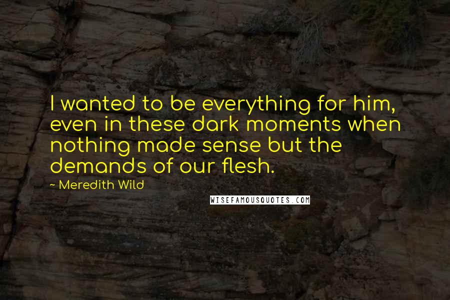 Meredith Wild Quotes: I wanted to be everything for him, even in these dark moments when nothing made sense but the demands of our flesh.