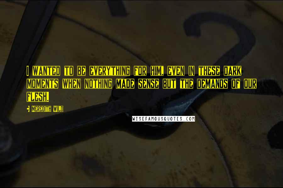 Meredith Wild Quotes: I wanted to be everything for him, even in these dark moments when nothing made sense but the demands of our flesh.