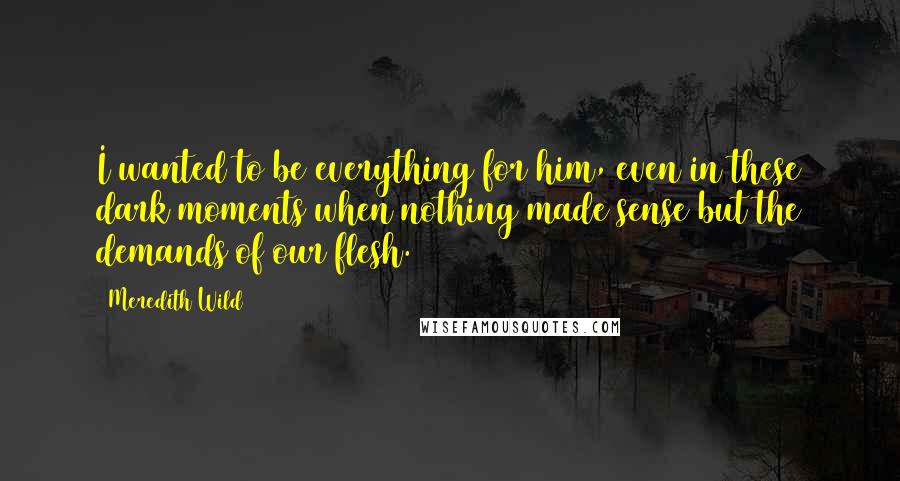 Meredith Wild Quotes: I wanted to be everything for him, even in these dark moments when nothing made sense but the demands of our flesh.