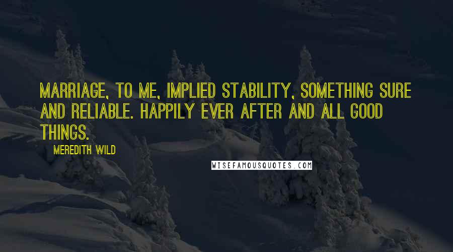 Meredith Wild Quotes: Marriage, to me, implied stability, something sure and reliable. Happily ever after and all good things.