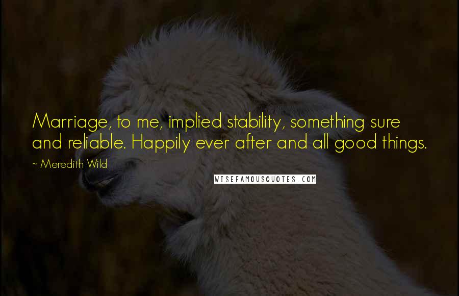 Meredith Wild Quotes: Marriage, to me, implied stability, something sure and reliable. Happily ever after and all good things.