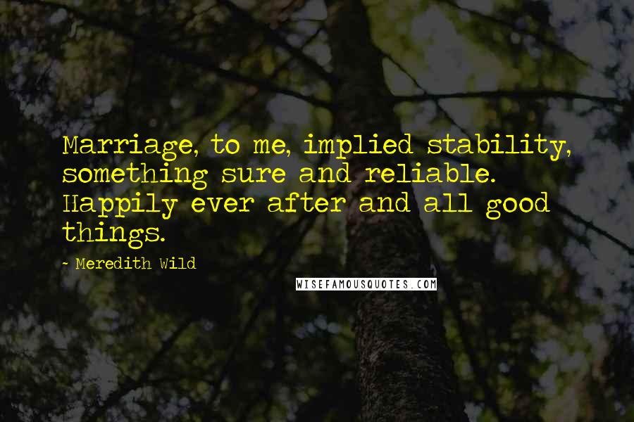 Meredith Wild Quotes: Marriage, to me, implied stability, something sure and reliable. Happily ever after and all good things.