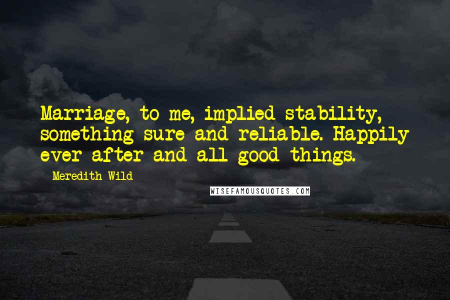 Meredith Wild Quotes: Marriage, to me, implied stability, something sure and reliable. Happily ever after and all good things.